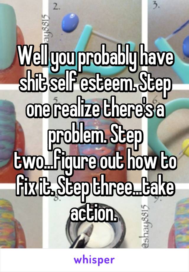 Well you probably have shit self esteem. Step one realize there's a problem. Step two...figure out how to fix it. Step three...take action. 