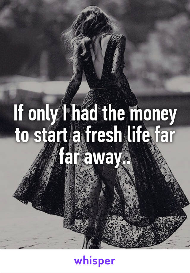 If only I had the money to start a fresh life far far away..