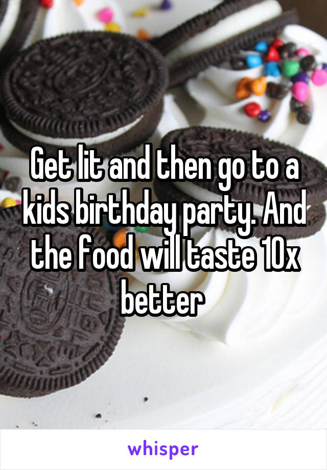 Get lit and then go to a kids birthday party. And the food will taste 10x better 