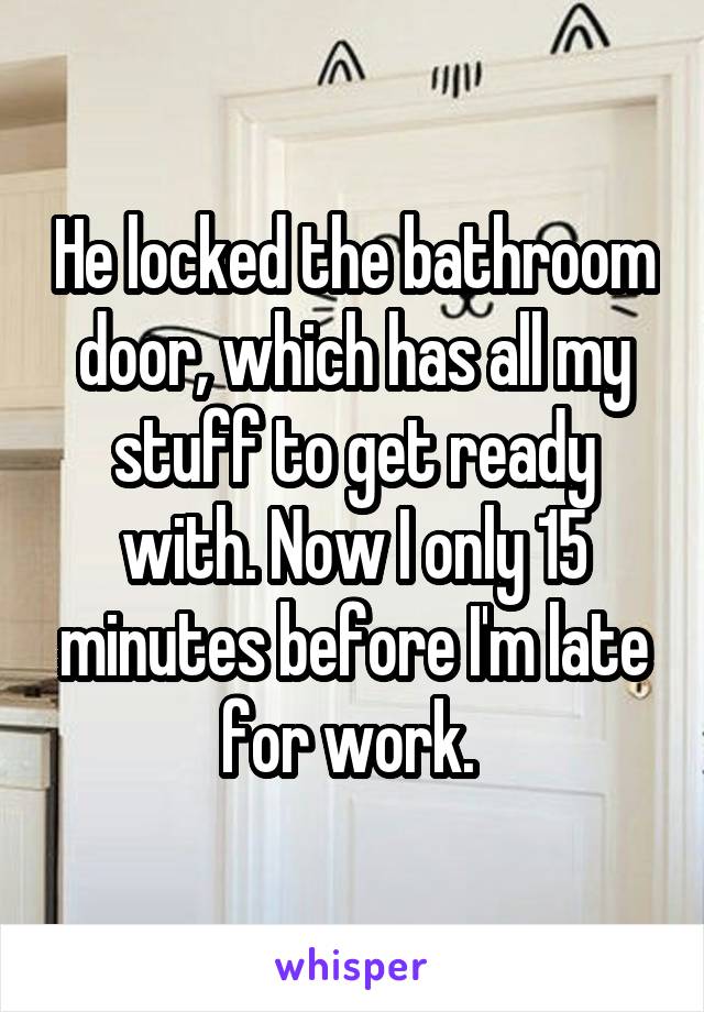 He locked the bathroom door, which has all my stuff to get ready with. Now I only 15 minutes before I'm late for work. 