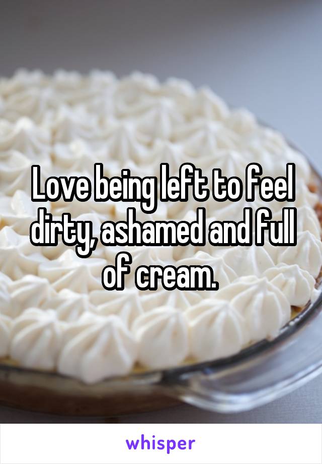 Love being left to feel dirty, ashamed and full of cream. 