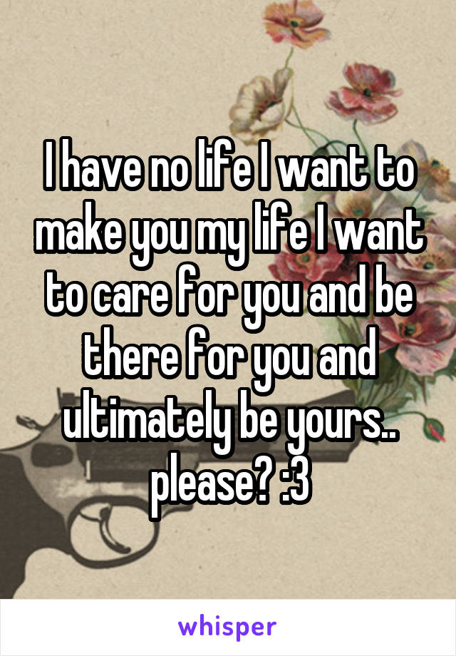 I have no life I want to make you my life I want to care for you and be there for you and ultimately be yours.. please? :3