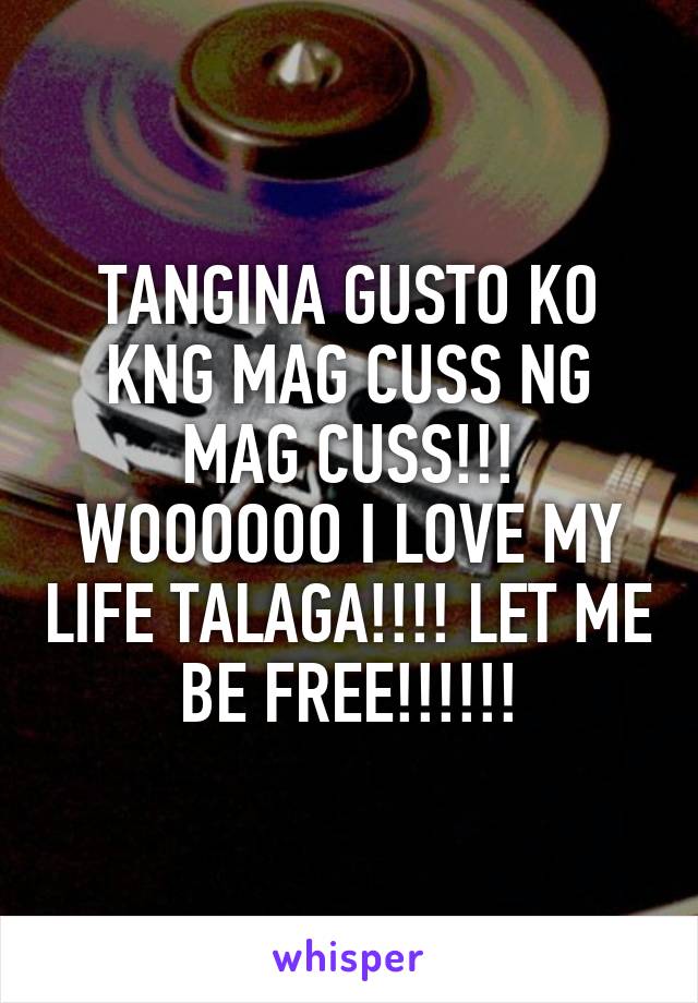 TANGINA GUSTO KO KNG MAG CUSS NG MAG CUSS!!! WOOOOOO I LOVE MY LIFE TALAGA!!!! LET ME BE FREE!!!!!!