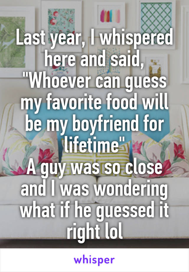 Last year, I whispered here and said, "Whoever can guess my favorite food will be my boyfriend for lifetime"
A guy was so close and I was wondering what if he guessed it right lol