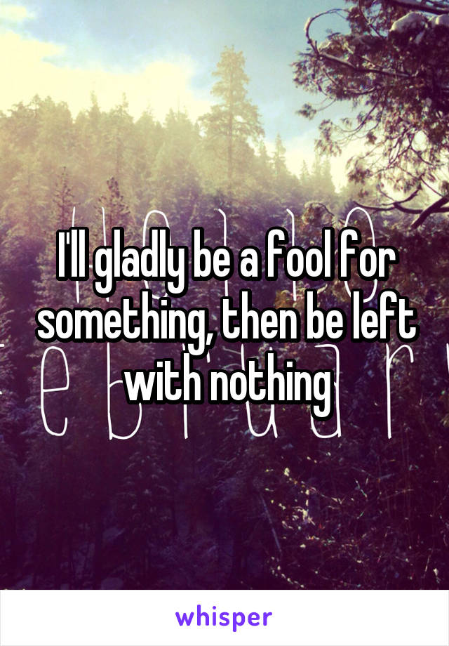 I'll gladly be a fool for something, then be left with nothing