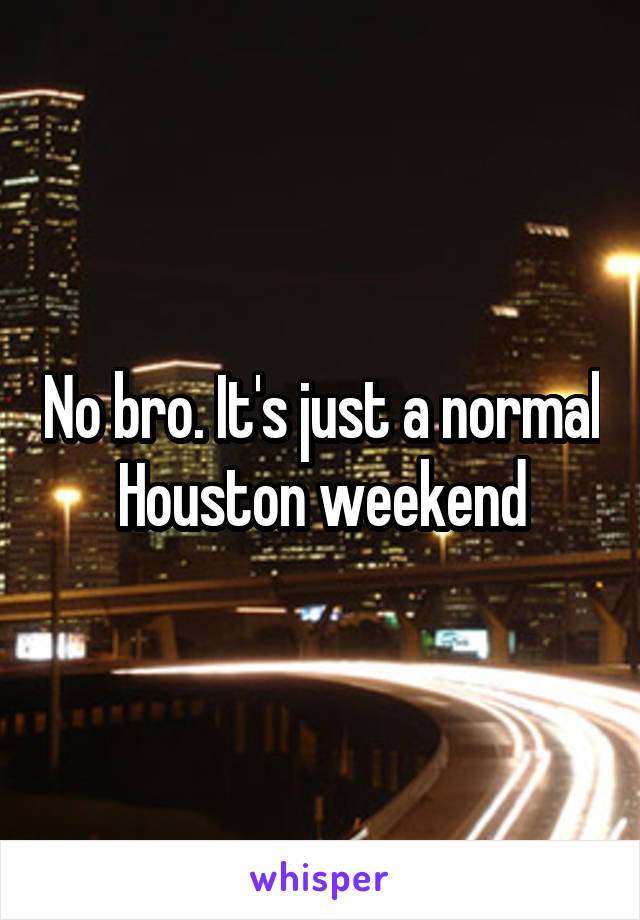 No bro. It's just a normal Houston weekend