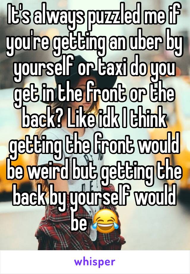 It's always puzzled me if you're getting an uber by yourself or taxi do you get in the front or the back? Like idk I think getting the front would be weird but getting the back by yourself would be 😂