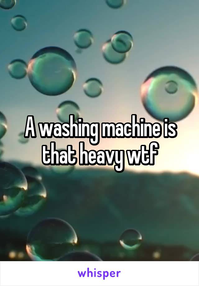A washing machine is that heavy wtf
