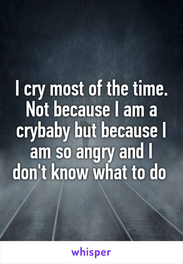 I cry most of the time. Not because I am a crybaby but because I am so angry and I don't know what to do 