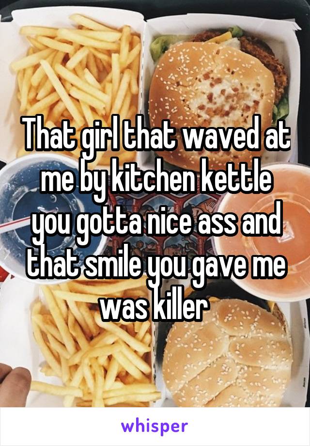 That girl that waved at me by kitchen kettle you gotta nice ass and that smile you gave me was killer 