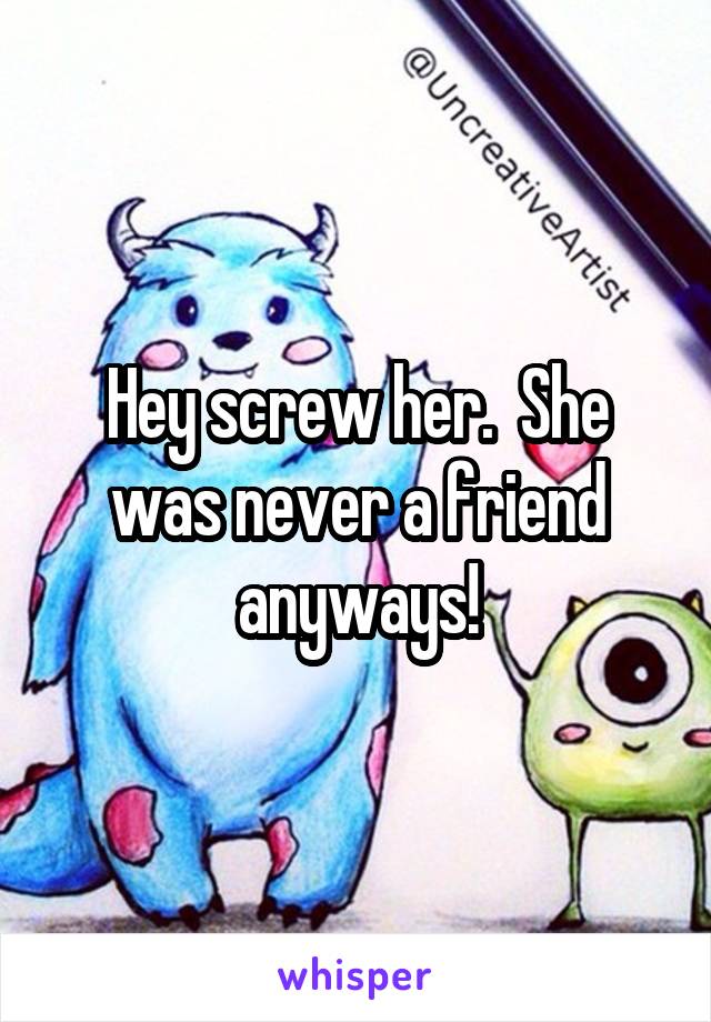 Hey screw her.  She was never a friend anyways!