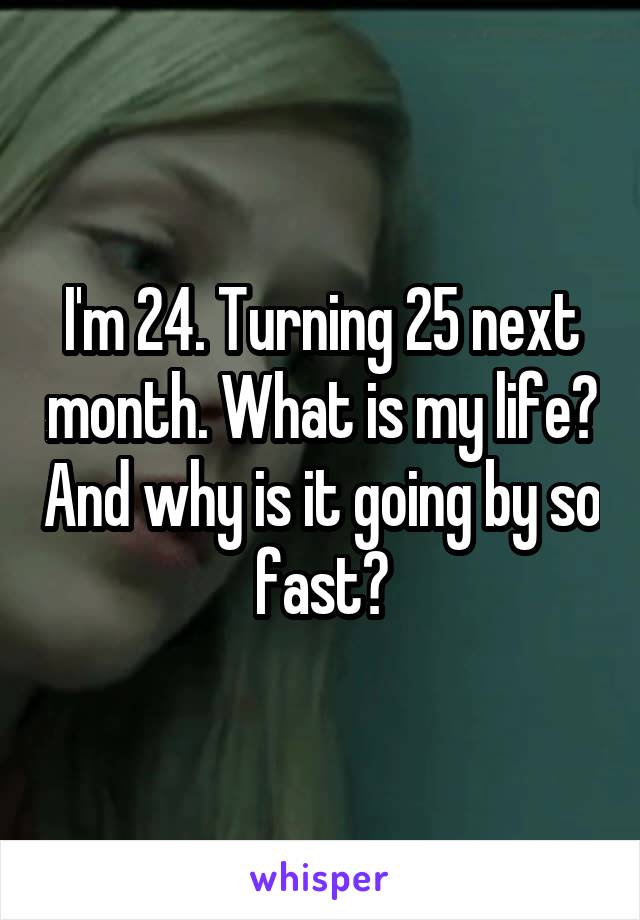 I'm 24. Turning 25 next month. What is my life? And why is it going by so fast?