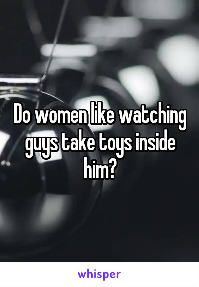 Do women like watching guys take toys inside him?