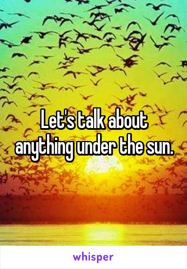 Let's talk about anything under the sun.