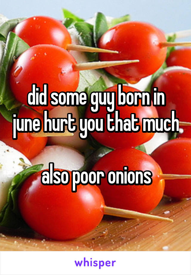 did some guy born in june hurt you that much

also poor onions