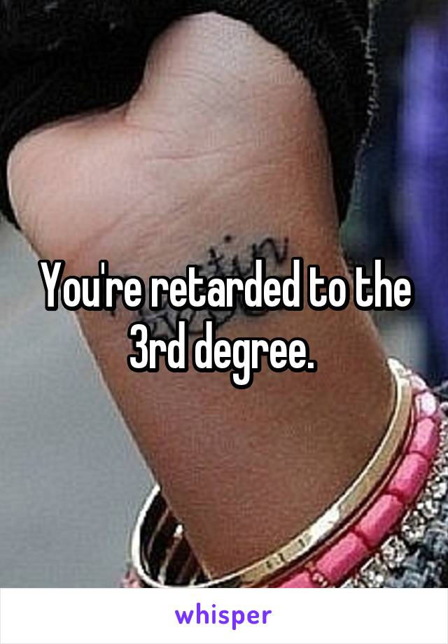 You're retarded to the 3rd degree. 