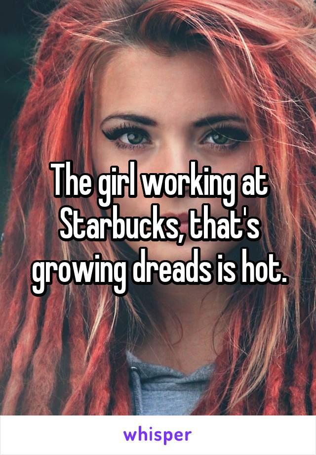 The girl working at Starbucks, that's growing dreads is hot.