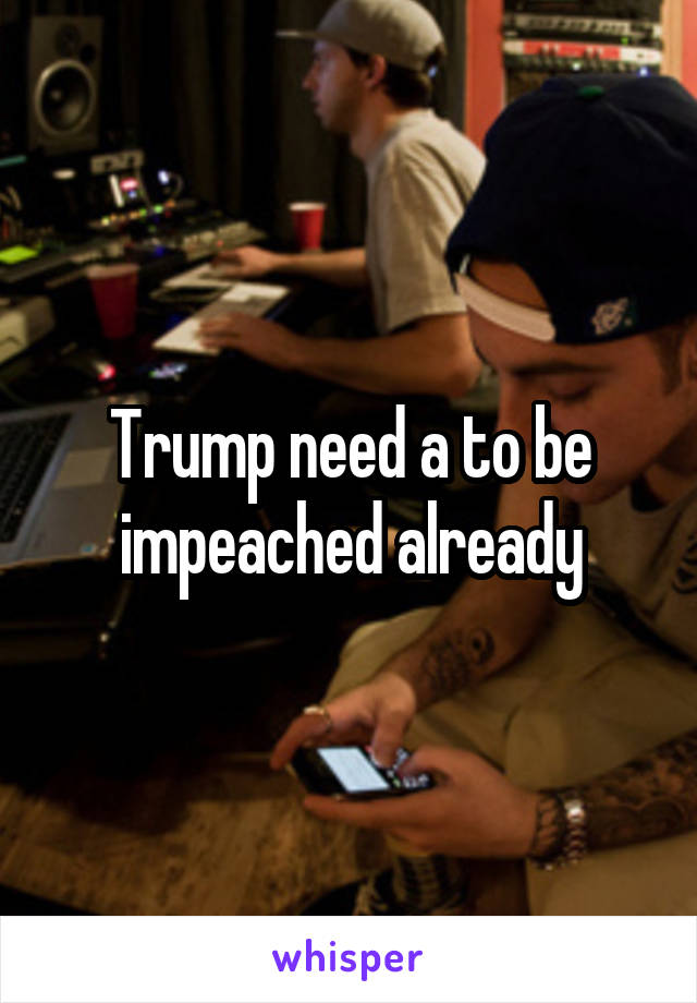 Trump need a to be impeached already