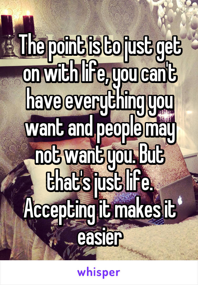 The point is to just get on with life, you can't have everything you want and people may not want you. But that's just life. Accepting it makes it easier