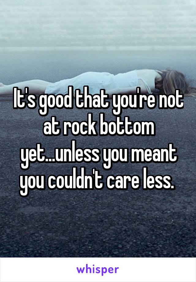 It's good that you're not at rock bottom yet...unless you meant you couldn't care less. 