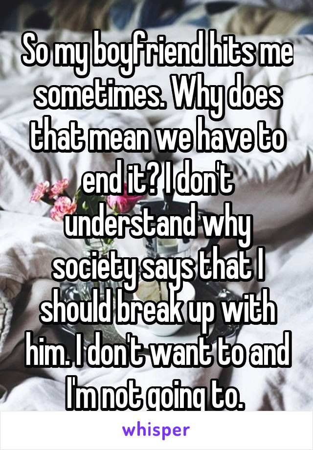 So my boyfriend hits me sometimes. Why does that mean we have to end it? I don't understand why society says that I should break up with him. I don't want to and I'm not going to. 