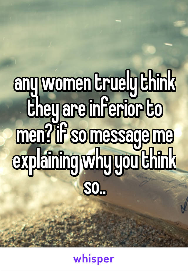 any women truely think they are inferior to men? if so message me explaining why you think so..