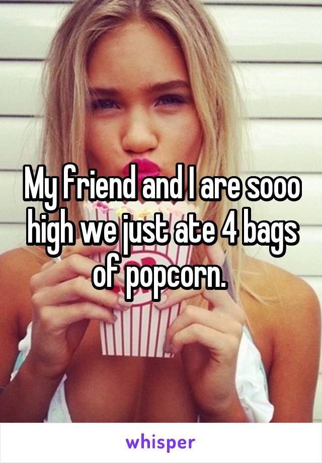 My friend and I are sooo high we just ate 4 bags of popcorn. 