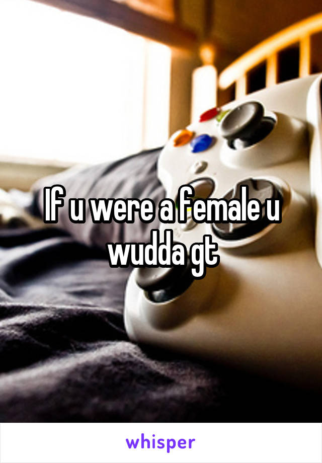 If u were a female u wudda gt