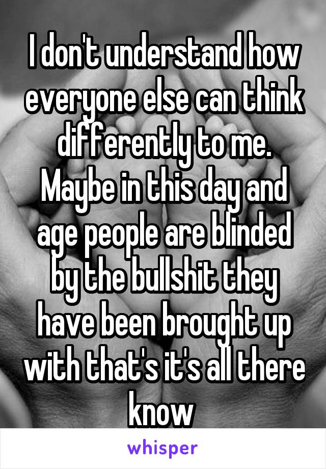 I don't understand how everyone else can think differently to me. Maybe in this day and age people are blinded by the bullshit they have been brought up with that's it's all there know 