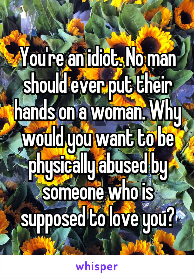 You're an idiot. No man should ever put their hands on a woman. Why would you want to be physically abused by someone who is supposed to love you?