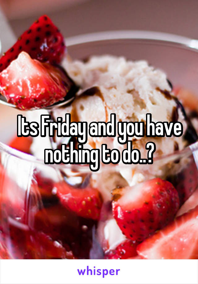 Its Friday and you have nothing to do..?