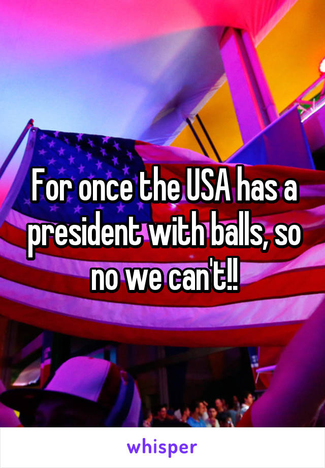 For once the USA has a president with balls, so no we can't!!