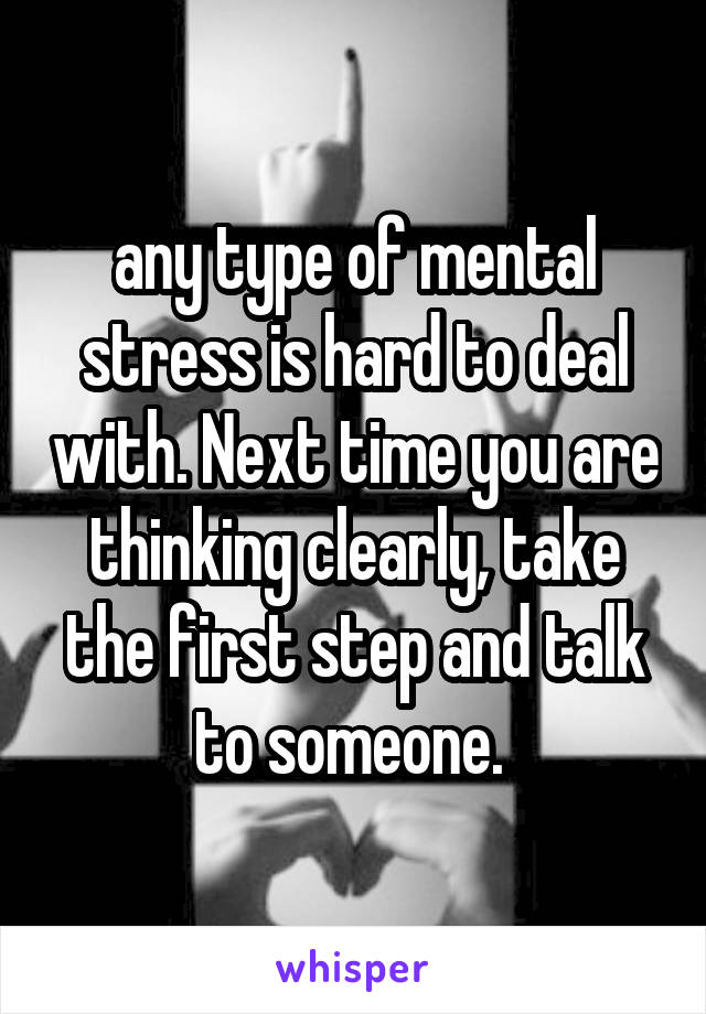 any type of mental stress is hard to deal with. Next time you are thinking clearly, take the first step and talk to someone. 