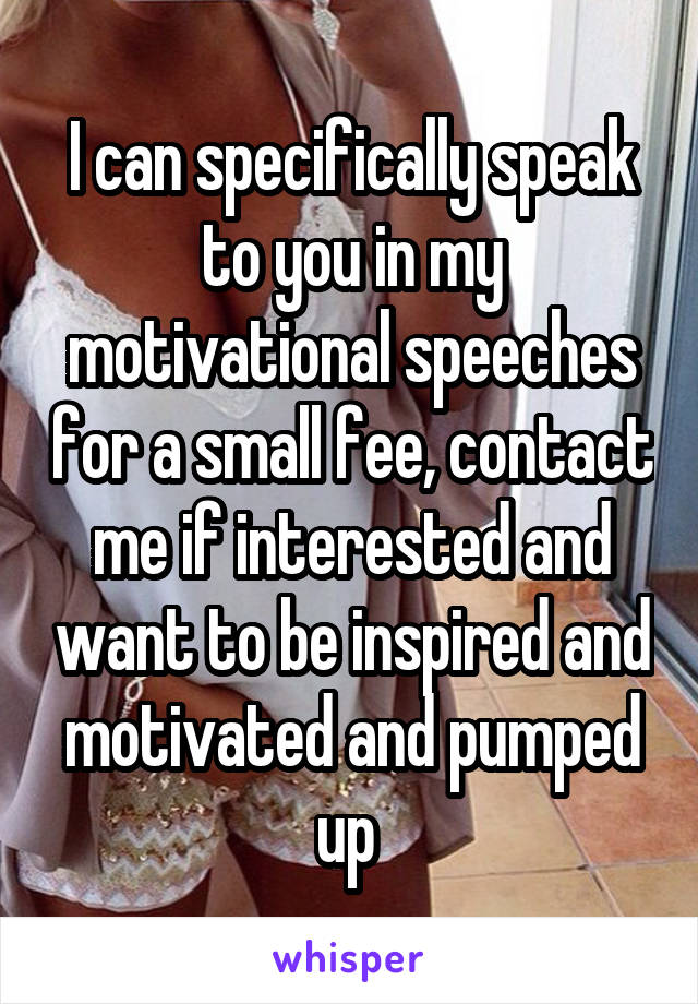 I can specifically speak to you in my motivational speeches for a small fee, contact me if interested and want to be inspired and motivated and pumped up 