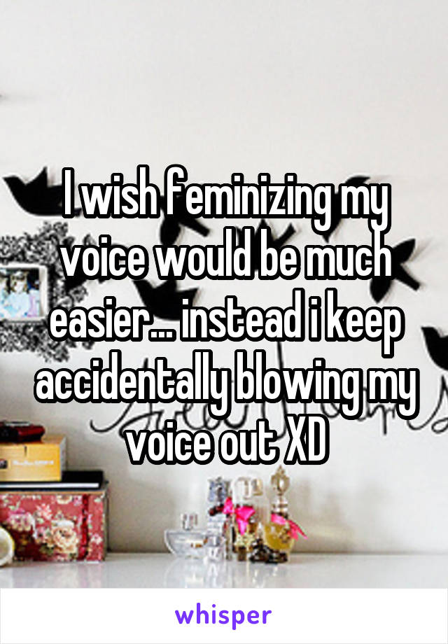 I wish feminizing my voice would be much easier... instead i keep accidentally blowing my voice out XD