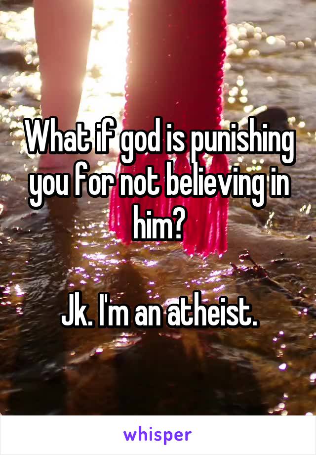 What if god is punishing you for not believing in him?

Jk. I'm an atheist.