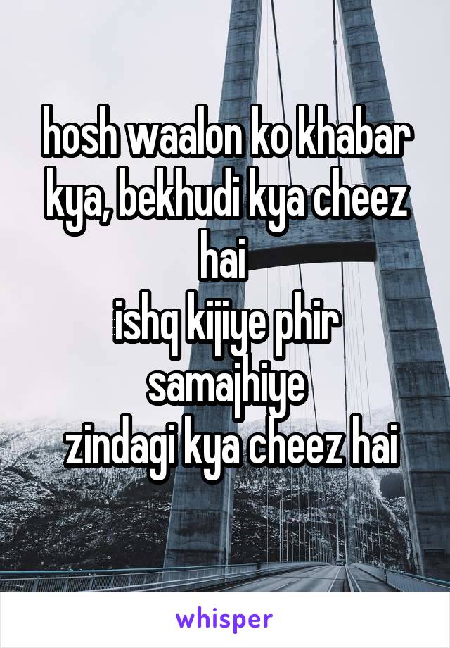 hosh waalon ko khabar kya, bekhudi kya cheez hai 
ishq kijiye phir samajhiye
 zindagi kya cheez hai
