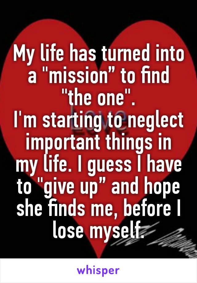 My life has turned into a "mission” to find "the one".
I'm starting to neglect important things in my life. I guess I have to "give up” and hope she finds me, before I lose myself.