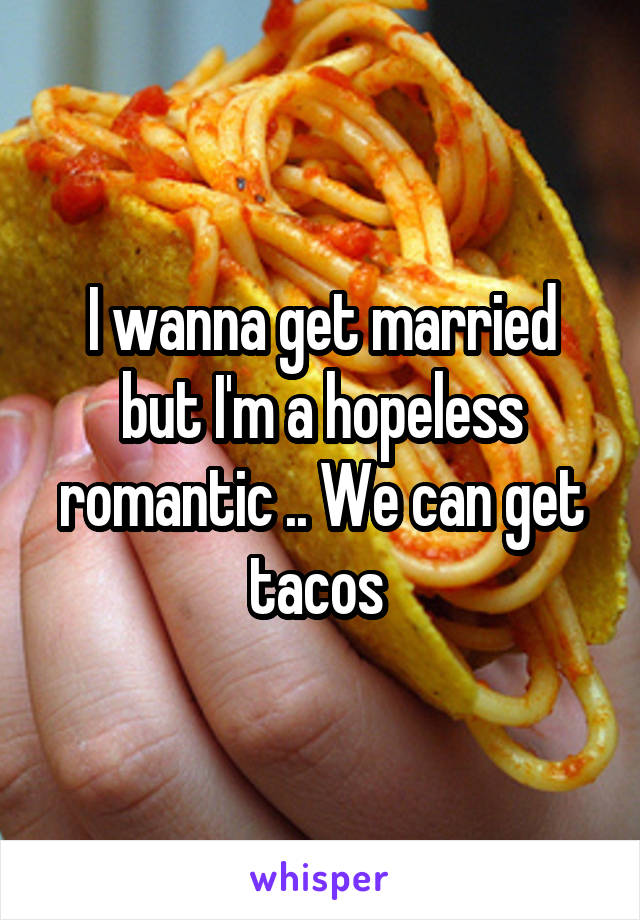 I wanna get married but I'm a hopeless romantic .. We can get tacos 