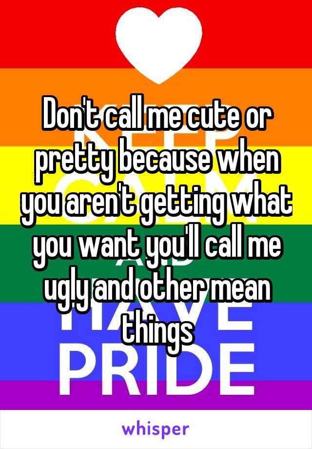 Don't call me cute or pretty because when you aren't getting what you want you'll call me ugly and other mean things