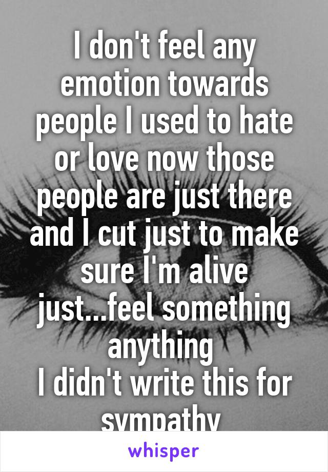 I don't feel any emotion towards people I used to hate or love now those people are just there and I cut just to make sure I'm alive just...feel something anything 
I didn't write this for sympathy 