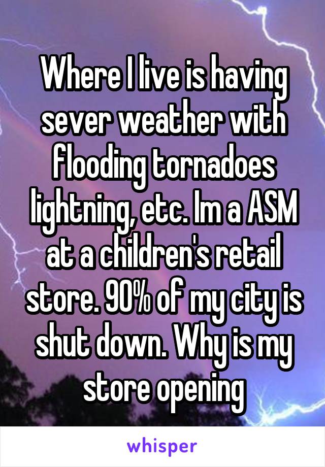 Where I live is having sever weather with flooding tornadoes lightning, etc. Im a ASM at a children's retail store. 90% of my city is shut down. Why is my store opening