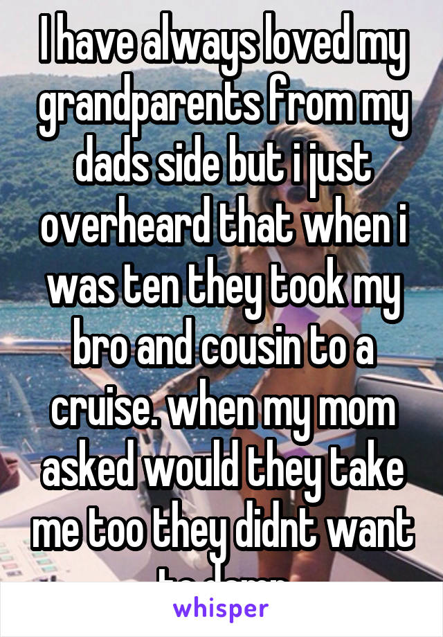 I have always loved my grandparents from my dads side but i just overheard that when i was ten they took my bro and cousin to a cruise. when my mom asked would they take me too they didnt want to.damn