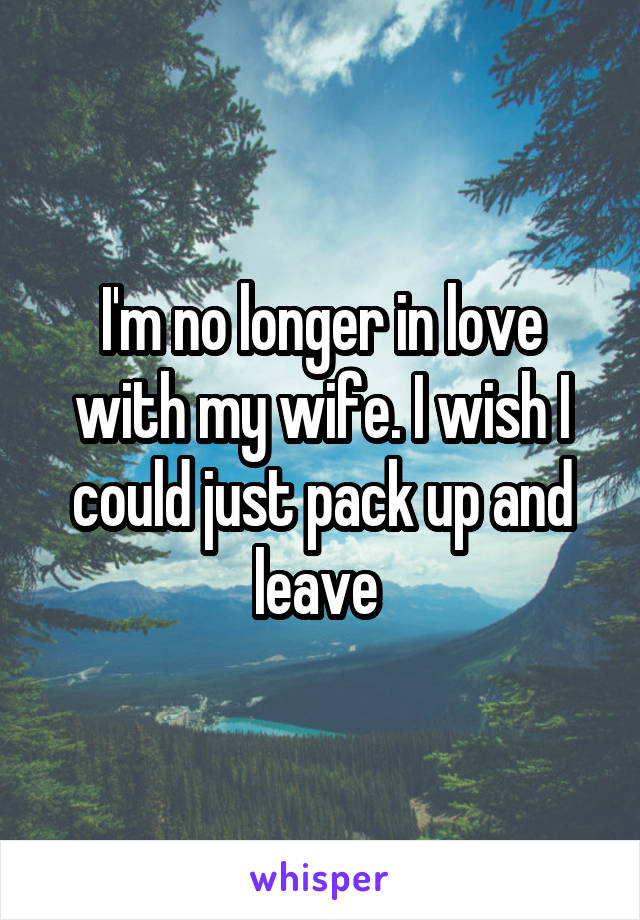 I'm no longer in love with my wife. I wish I could just pack up and leave 