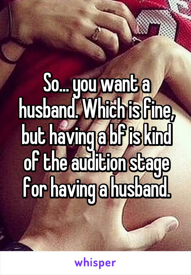 So... you want a husband. Which is fine, but having a bf is kind of the audition stage for having a husband.