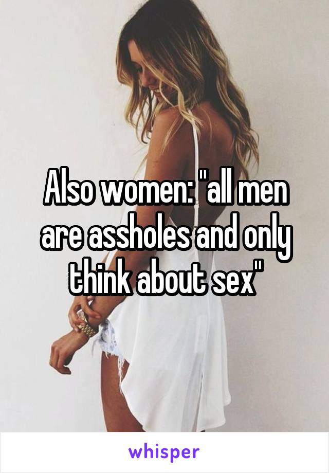 Also women: "all men are assholes and only think about sex"