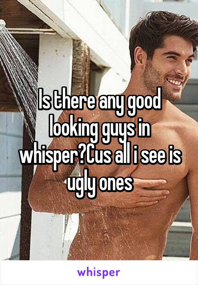 Is there any good looking guys in whisper?Cus all i see is ugly ones