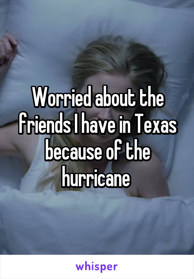 Worried about the friends I have in Texas because of the hurricane 