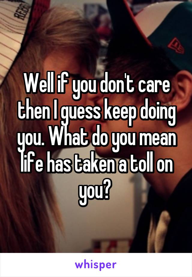 Well if you don't care then I guess keep doing you. What do you mean life has taken a toll on you? 