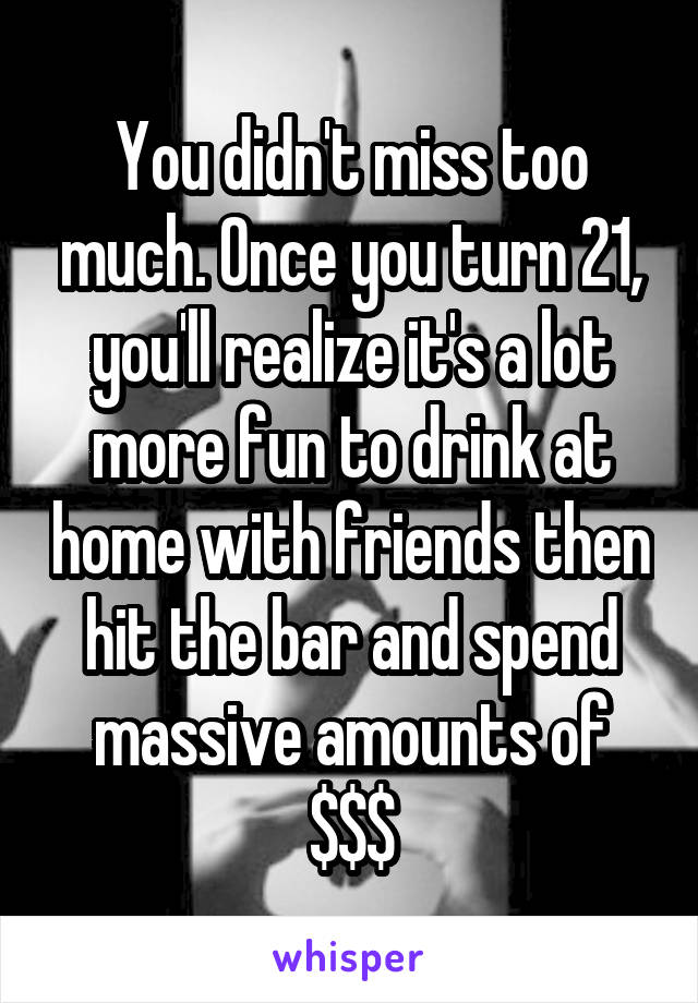 You didn't miss too much. Once you turn 21, you'll realize it's a lot more fun to drink at home with friends then hit the bar and spend massive amounts of $$$